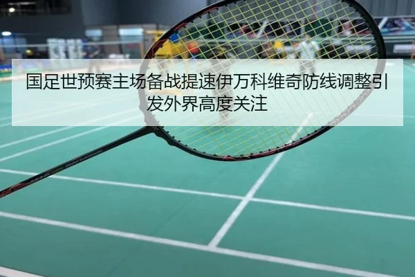 国足世预赛主场备战提速伊万科维奇防线调整引发外界高度关注