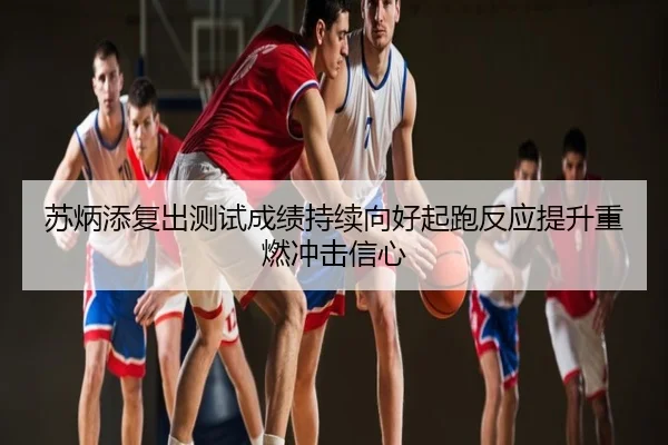 苏炳添复出测试成绩持续向好起跑反应提升重燃冲击信心