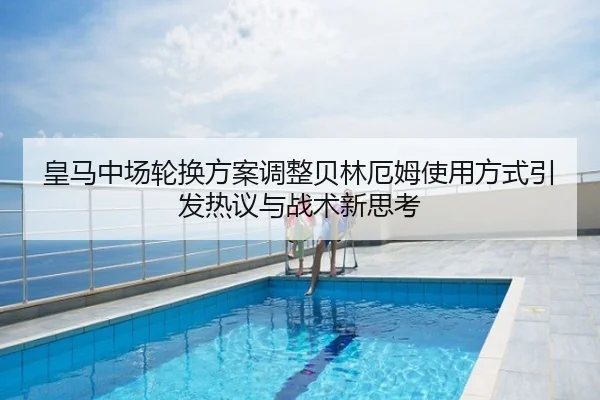 皇马中场轮换方案调整贝林厄姆使用方式引发热议与战术新思考