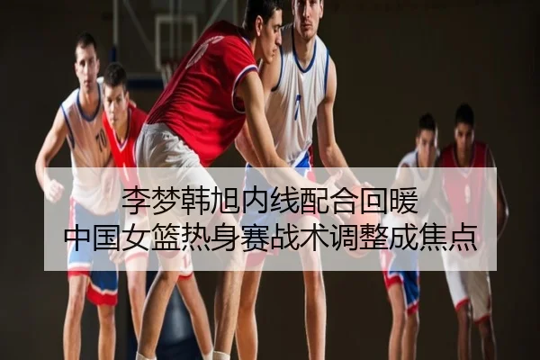 李梦韩旭内线配合回暖 中国女篮热身赛战术调整成焦点