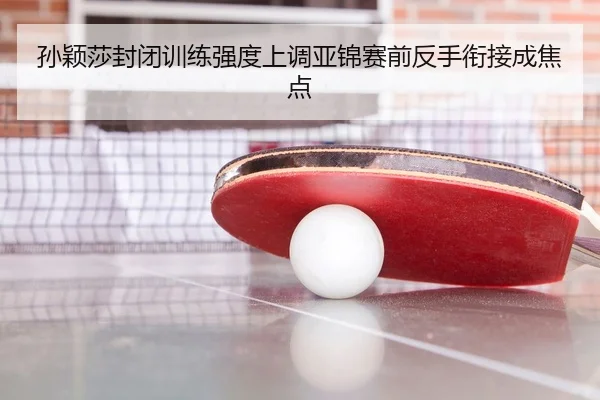 孙颖莎封闭训练强度上调亚锦赛前反手衔接成焦点
