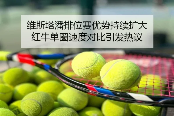 维斯塔潘排位赛优势持续扩大 红牛单圈速度对比引发热议