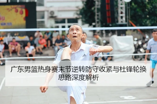 广东男篮热身赛末节逆转防守收紧与杜锋轮换思路深度解析