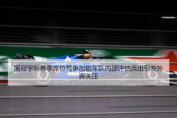 周冠宇新赛季席位竞争加剧车队内部评估流出引发外界关注