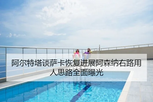 阿尔特塔谈萨卡恢复进展阿森纳右路用人思路全面曝光