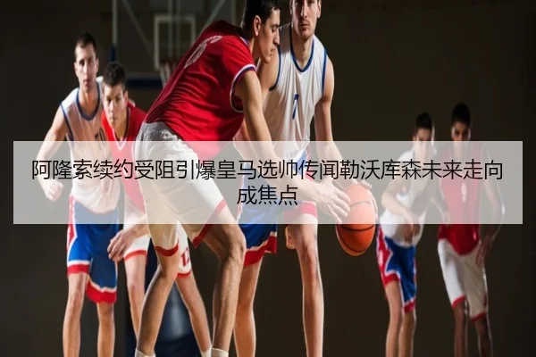 阿隆索续约受阻引爆皇马选帅传闻勒沃库森未来走向成焦点